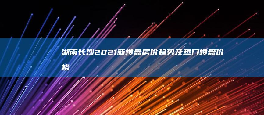 湖南长沙2021新楼盘房价趋势及热门楼盘价格详解