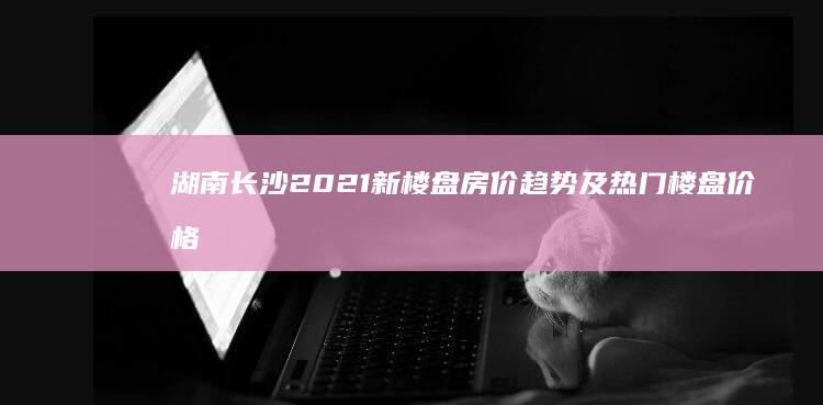 湖南长沙2021新楼盘房价趋势及热门楼盘价格详解